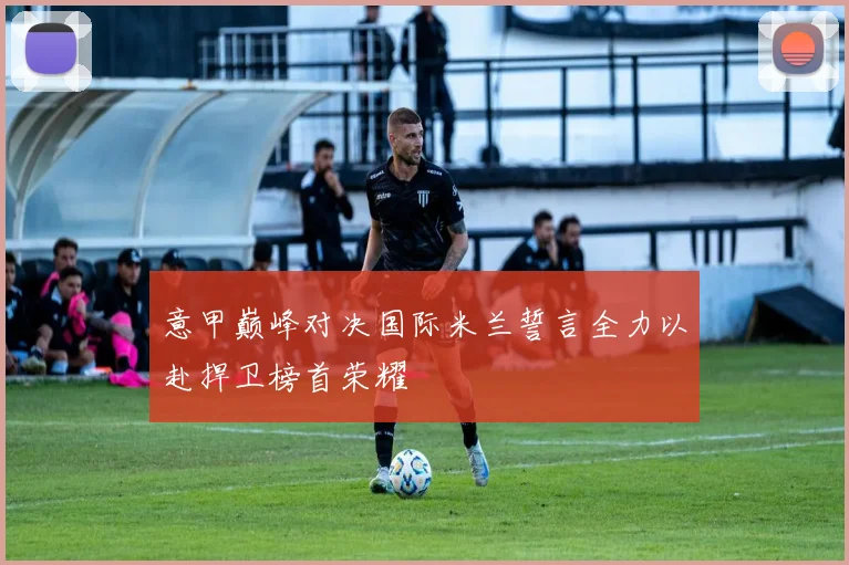意甲巅峰对决国际米兰誓言全力以赴捍卫榜首荣耀