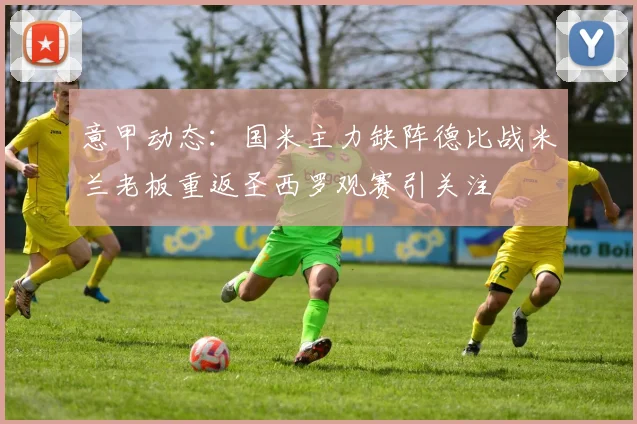 意甲动态：国米主力缺阵德比战米兰老板重返圣西罗观赛引关注