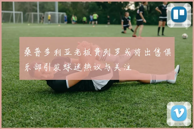 桑普多利亚老板费列罗或将出售俱乐部引发球迷热议与关注