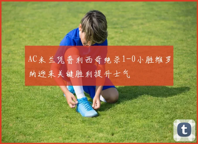 AC米兰凭普利西奇绝杀1-0小胜维罗纳迎来关键胜利提升士气
