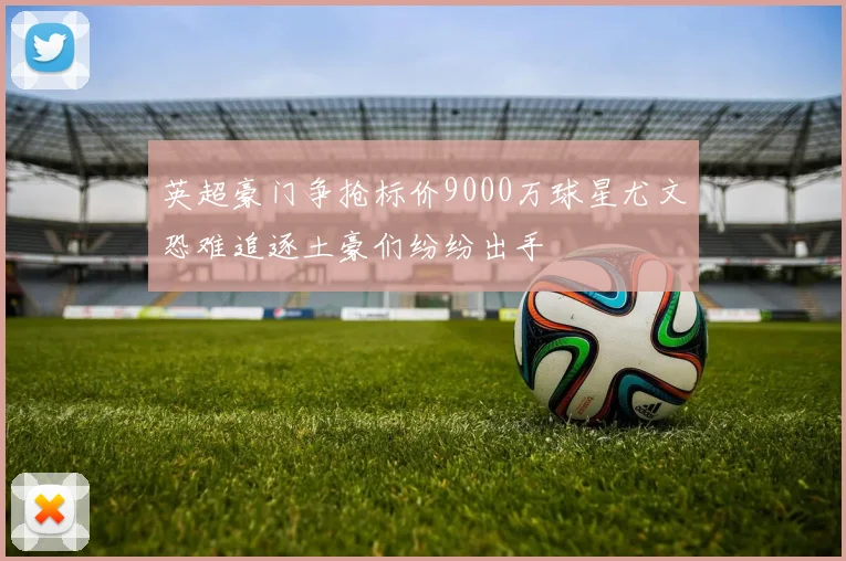 英超豪门争抢标价9000万球星尤文恐难追逐土豪们纷纷出手