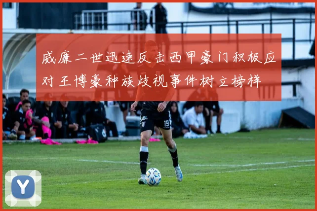 威廉二世迅速反击西甲豪门积极应对王博豪种族歧视事件树立榜样