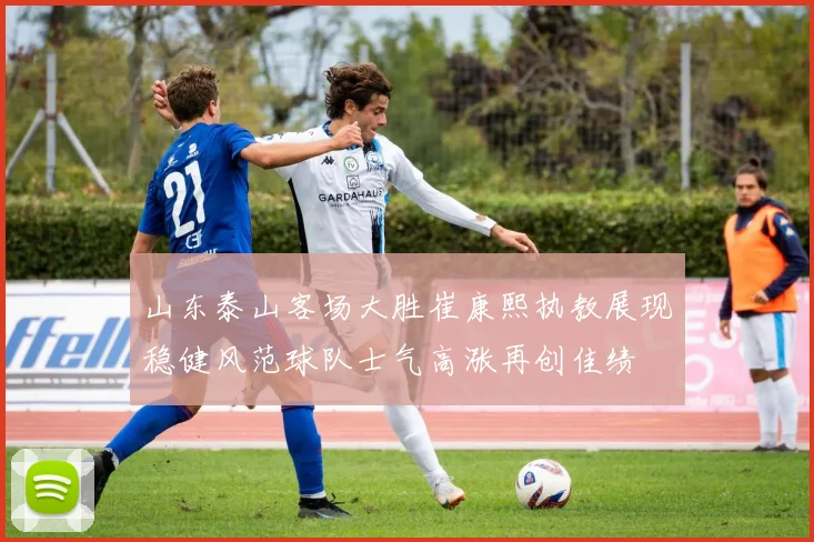 山东泰山客场大胜崔康熙执教展现稳健风范球队士气高涨再创佳绩